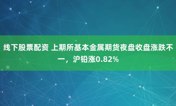 线下股票配资 上期所基本金属期货夜盘收盘涨跌不一，沪铅涨0.82%