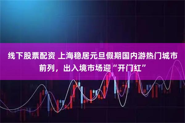线下股票配资 上海稳居元旦假期国内游热门城市前列，出入境市场迎“开门红”