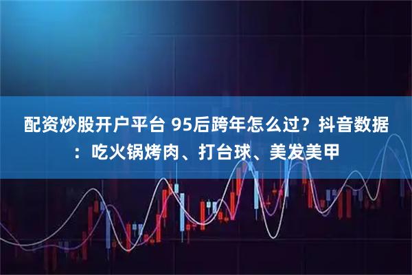 配资炒股开户平台 95后跨年怎么过？抖音数据：吃火锅烤肉、打台球、美发美甲