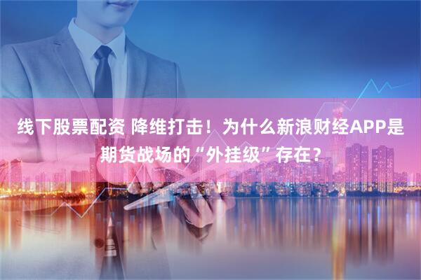 线下股票配资 降维打击！为什么新浪财经APP是期货战场的“外挂级”存在？